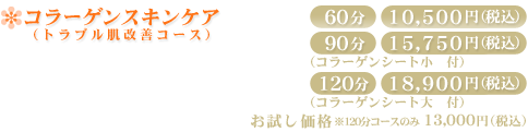 コラーゲンスキンケア(トラブル肌改善)60分10,500円(税込) 90分15,750円(税込) 120分18,900円(税込) お試し価格 120分コースのみ13,000円(税込)